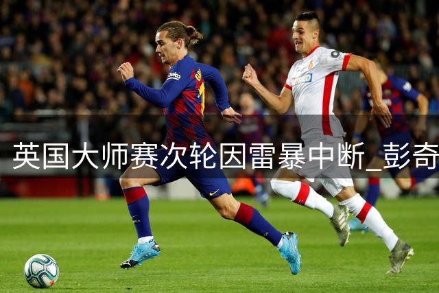 英国大师赛次轮因雷暴中断 彭奇暂居榜首中国选手待战